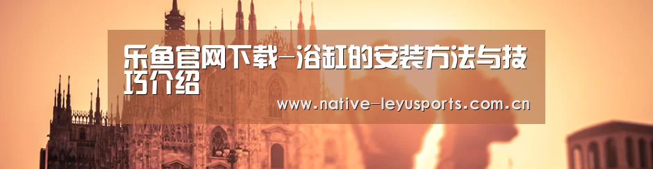 乐鱼官网下载-浴缸的安装方法与技巧介绍(图1) 乐鱼平台官网
